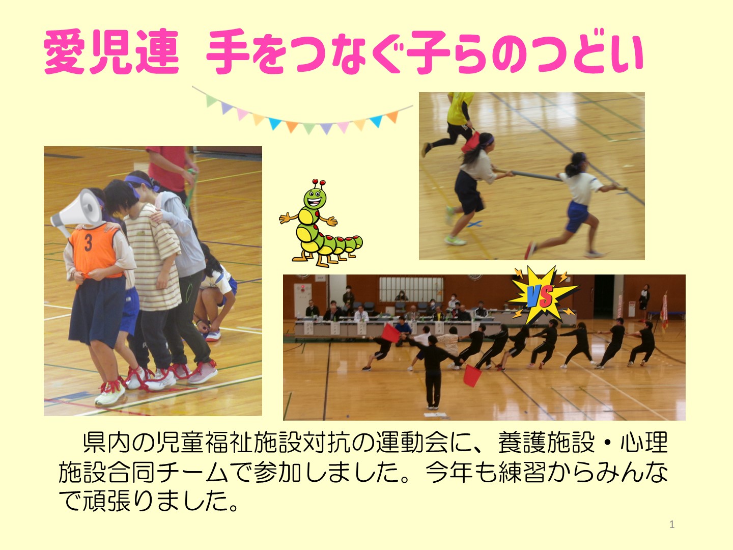 愛児連手をつなぐ子らの集いの写真です。県内の児童福祉施設対抗の運動会に、養護施設・心理 施設合同チームで参加しました。今年も練習からみんなで頑張りました。楽しそうにムカデ競争をする児童と職員。息を合わせながら台風の目という競技をする子どもたち。綱引きでは一斉に体を反らせて天を仰いでいます。