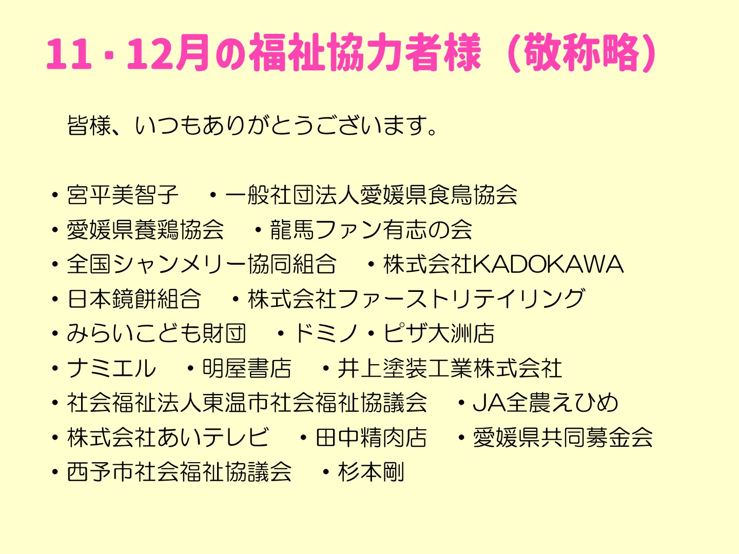 11・12月の福祉協力者様一覧です。敬称略。皆様、いつもありがとうございます。  ・宮平美智子　・一般社団法人愛媛県食鳥協会 ・愛媛県養鶏協会　・龍馬ファン有志の会　 ・全国シャンメリー協同組合　・株式会社KADOKAWA　 ・日本鏡餅組合　・株式会社ファーストリテイリング ・みらいこども財団　・ドミノ・ピザ大洲店　 ・ナミエル　・明屋書店　・井上塗装工業株式会社 ・社会福祉法人東温市社会福祉協議会　・JA全農えひめ ・株式会社あいテレビ　・田中精肉店　・愛媛県共同募金会 ・西予市社会福祉協議会　・杉本剛